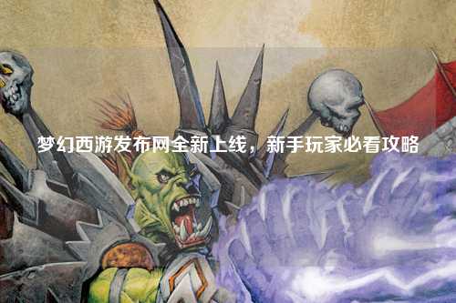 夢幻西游發(fā)布網(wǎng)全新上線，新手玩家必看攻略