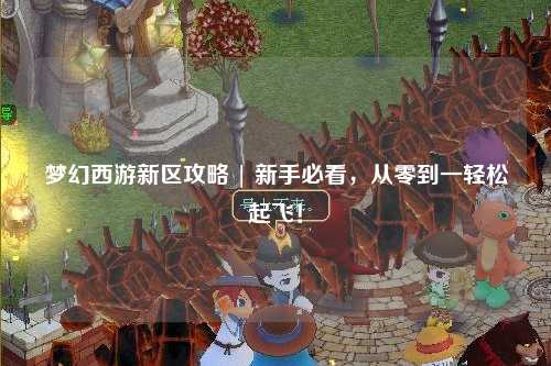 夢幻西游新區(qū)攻略 | 新手必看，從零到一輕松起飛！