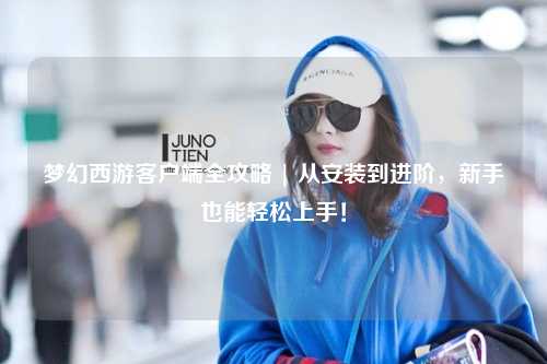 夢(mèng)幻西游客戶(hù)端全攻略 | 從安裝到進(jìn)階，新手也能輕松上手！